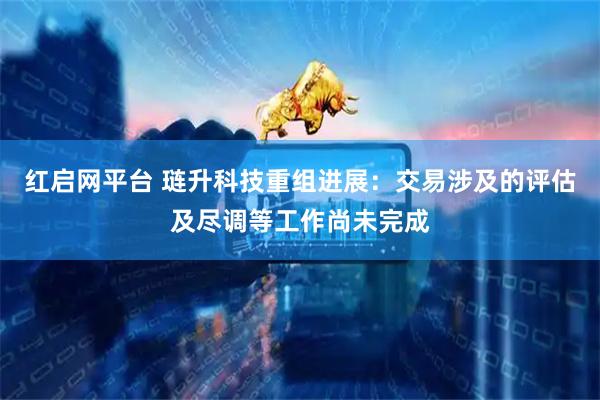 红启网平台 琏升科技重组进展：交易涉及的评估及尽调等工作尚未完成