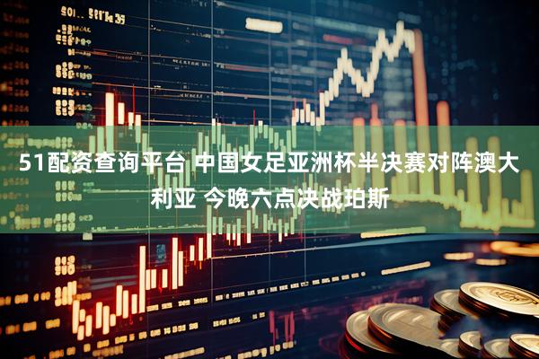 51配资查询平台 中国女足亚洲杯半决赛对阵澳大利亚 今晚六点决战珀斯