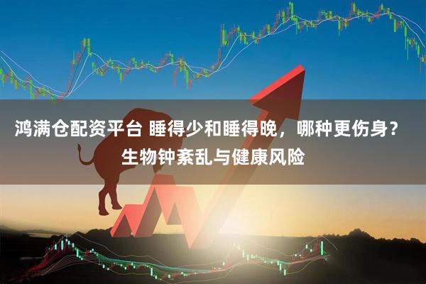 鸿满仓配资平台 睡得少和睡得晚，哪种更伤身？ 生物钟紊乱与健康风险