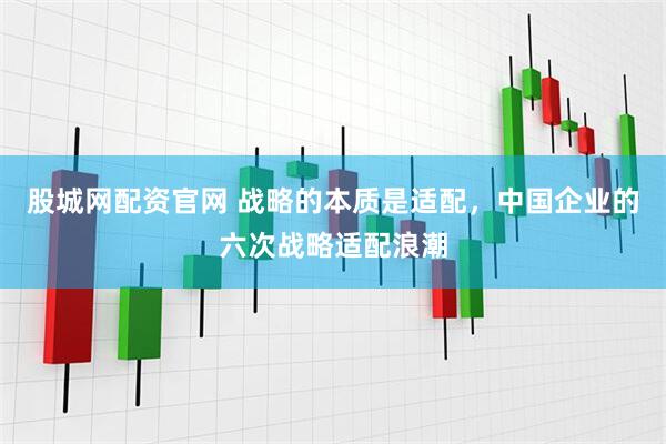 股城网配资官网 战略的本质是适配，中国企业的六次战略适配浪潮