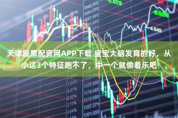 天津股票配资网APP下载 宝宝大脑发育的好，从小这3个特征跑不了，中一个就偷着乐吧