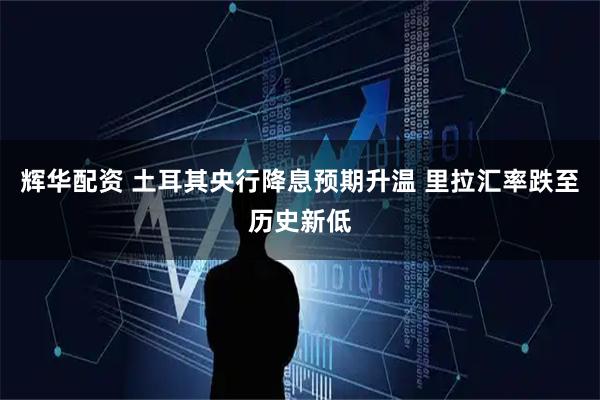辉华配资 土耳其央行降息预期升温 里拉汇率跌至历史新低