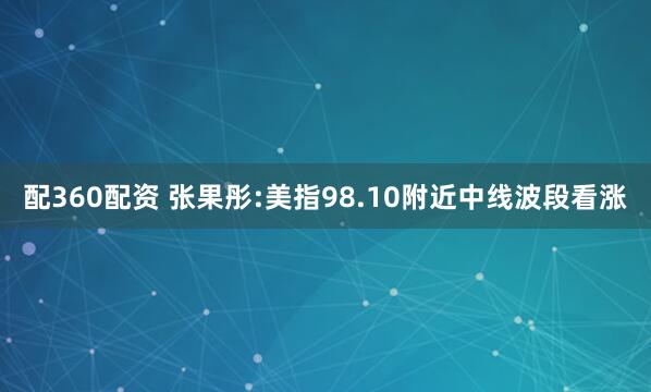 配360配资 张果彤:美指98.10附近中线波段看涨