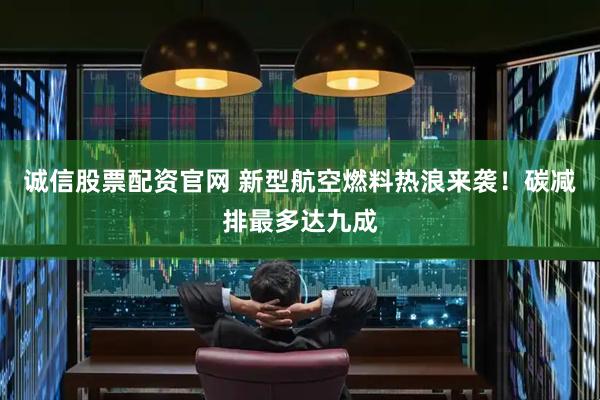 诚信股票配资官网 新型航空燃料热浪来袭！碳减排最多达九成
