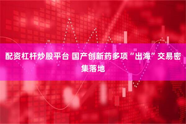 配资杠杆炒股平台 国产创新药多项“出海”交易密集落地