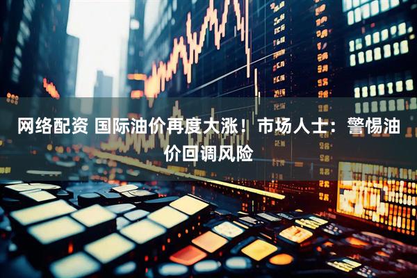 网络配资 国际油价再度大涨！市场人士：警惕油价回调风险