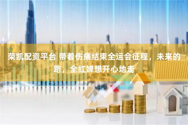 荣凯配资平台 带着伤痛结束全运会征程，未来的路，全红婵想开心地走