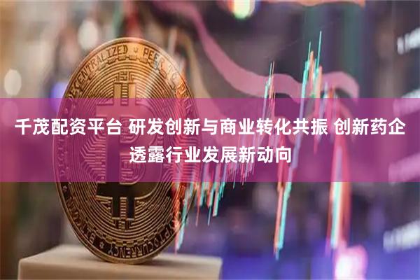 千茂配资平台 研发创新与商业转化共振 创新药企透露行业发展新动向