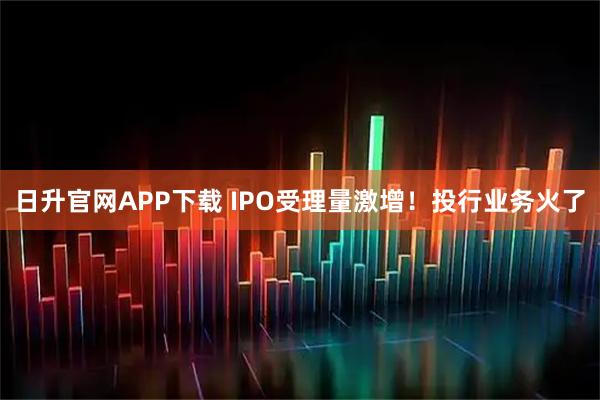 日升官网APP下载 IPO受理量激增！投行业务火了