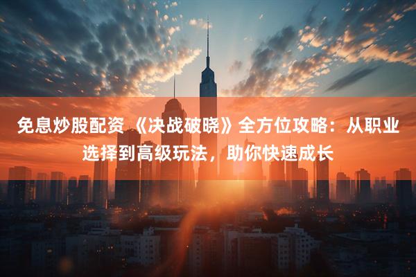 免息炒股配资 《决战破晓》全方位攻略：从职业选择到高级玩法，助你快速成长