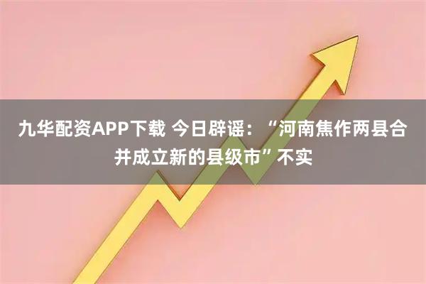 九华配资APP下载 今日辟谣：“河南焦作两县合并成立新的县级市”不实