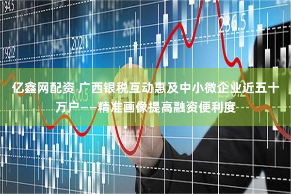 亿鑫网配资 广西银税互动惠及中小微企业近五十万户——精准画像提高融资便利度