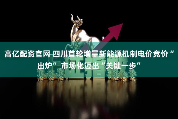 高亿配资官网 四川首轮增量新能源机制电价竞价“出炉” 市场化迈出“关键一步”