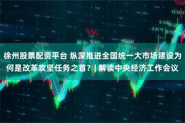 徐州股票配资平台 纵深推进全国统一大市场建设为何是改革攻坚任务之首？| 解读中央经济工作会议