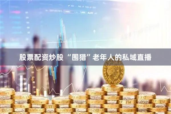 股票配资炒股 “围猎”老年人的私域直播