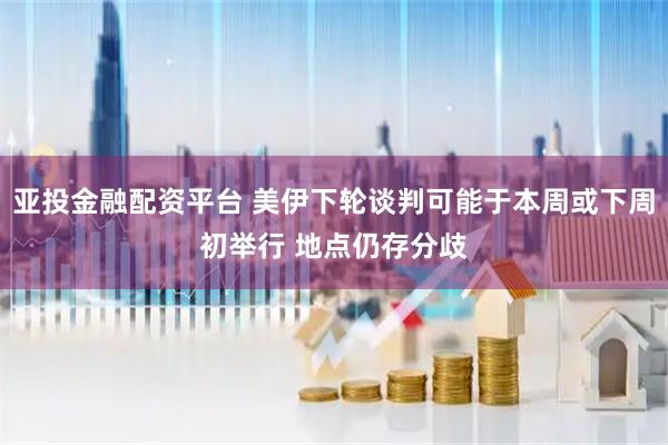 亚投金融配资平台 美伊下轮谈判可能于本周或下周初举行 地点仍存分歧