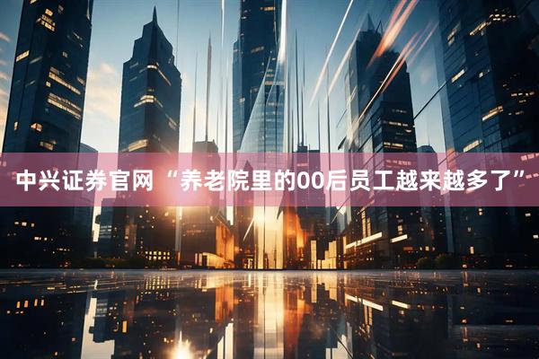 中兴证券官网 “养老院里的00后员工越来越多了”