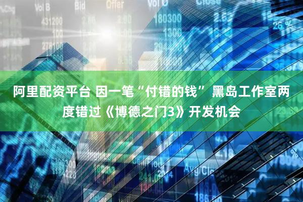 阿里配资平台 因一笔“付错的钱” 黑岛工作室两度错过《博德之门3》开发机会