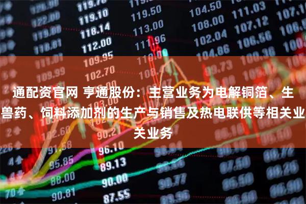 通配资官网 亨通股份：主营业务为电解铜箔、生物兽药、饲料添加剂的生产与销售及热电联供等相关业务