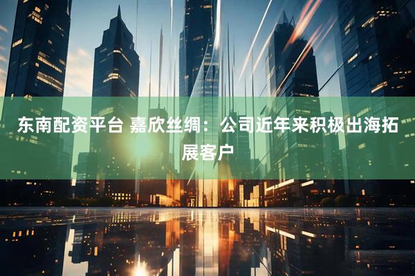 东南配资平台 嘉欣丝绸：公司近年来积极出海拓展客户