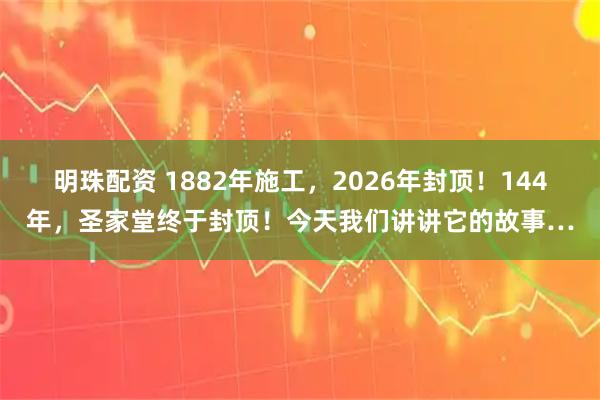 明珠配资 1882年施工，2026年封顶！144年，圣家堂终于封顶！今天我们讲讲它的故事…